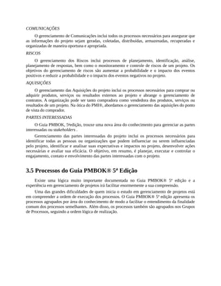 COMUNICAÇÕES
O gerenciamento de Comunicações inclui todos os processos necessários para assegurar que
as informações do projeto sejam geradas, coletadas, distribuídas, armazenadas, recuperadas e
organizadas de maneira oportuna e apropriada.
RISCOS
O gerenciamento dos Riscos inclui processos de planejamento, identificação, análise,
planejamento de respostas, bem como o monitoramento e controle de riscos de um projeto. Os
objetivos do gerenciamento de riscos são aumentar a probabilidade e o impacto dos eventos
positivos e reduzir a probabilidade e o impacto dos eventos negativos no projeto.
AQUISIÇÕES
O gerenciamento das Aquisições do projeto inclui os processos necessários para comprar ou
adquirir produtos, serviços ou resultados externos ao projeto e abrange o gerenciamento de
contratos. A organização pode ser tanto compradora como vendedora dos produtos, serviços ou
resultados de um projeto. Na ótica do PMI®, abordamos o gerenciamento das aquisições do ponto
de vista do comprador.
PARTES INTERESSADAS
O Guia PMBOK, 5a
edição, trouxe uma nova área do conhecimento para gerenciar as partes
interessadas ou stakeholders .
Gerenciamento das partes interessadas do projeto inclui os processos necessários para
identificar todas as pessoas ou organizações que podem influenciar ou serem influenciadas
pelo projeto, identificar e analisar suas expectativas e impactos no projeto, desenvolver ações
necessárias e avaliar sua eficácia. O objetivo, em resumo, é planejar, executar e controlar o
engajamento, contato e envolvimento das partes interessadas com o projeto.
3.5 Processos do Guia PMBOK® 5a
Edição
Existe uma lógica muito importante documentada no Guia PMBOK® 5ª edição e a
experiência em gerenciamento de projetos irá facilitar enormemente a sua compreensão.
Uma das grandes dificuldades de quem inicia o estudo em gerenciamento de projetos está
em compreender a ordem de execução dos processos. O Guia PMBOK® 5ª edição apresenta os
processos agrupados por área do conhecimento de modo a facilitar o entendimento da finalidade
comum dos processos semelhantes. Além disso, os processos também são agrupados nos Grupos
de Processos, seguindo a ordem lógica de realização.
 