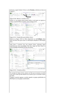 selecione a opção Tarefas Críticas na aba Formato, conforme já vimos no
Capítulo 7.
Figura 10.30– Mostrar o caminho crítico .
Porém, se o seu projeto possui muitas tarefas e você quiser ver apenas as
críticas, é possível filtrar as tarefas, como na Figura 10.31.
Figura 10.31– Usando filtro para tarefas críticas .
Observe na Figura 10.30 os filtros disponíveis na aba Exibição. Esses
filtros são bem úteis para extrair as informações desejadas do MS-Project
2013.
Além disso, é possível criar seus próprios filtros, utilizando regras
específicas para suas necessidades. Para isso, clique em Novo Filtro e a
caixa de diálogo de definição do filtro será aberta.
Figura 10.32 – Criando um filtro .
No exemplo da Figura 10.32, criamos um filtro que irá mostrar as tarefas
cujo Custo é maior que R$ 100,00 e/ou as tarefas cuja % Concluída é menor
que 20%.
Também é possível agrupar as tarefas segundo os grupos predefinidos do
MS-Project ou criar grupos customizados.
 