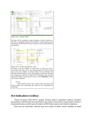 Figura 10.33 – Agrupar tarefas .
Na Figura 10.33, escolhemos a opção de agrupar as tarefas conforme o s
Recursos . Combinando opções de Filtro, Realce e Grupo, podemos extrair
informações do MS-Project 2013 para satisfazer às nossas necessidades de
comunicação.
Figura 10.34 – Tarefas agrupadas por status.
Na Figura 10.34, por exemplo, eu resolvi filtrar as tarefas que usam o
recurso Eng. Julio Silva. Isto é, são mostradas apenas as tarefas às quais
esse recurso está atribuído. As demais tarefas não são mostradas (são
filtradas). Depois de aplicar o filtro, decidi agrupar as tarefas por Duração,
são os grupos que aparecem na Figura 10.32. Finalmente, achei que seria
interessante realçar as tarefas críticas, como é o caso de Relatórios, na linha
30 do nosso cronograma.
Gostou?
Quais opções de filtro, realce e grupo seriam boas para você?
Procure definir uma customização que atenda às suas necessidades de
informação.
10.4 Indicadores Gráficos
Vimos um pouco sobre filtros e grupos. Existem ainda os indicadores gráficos, desenhos
que facilitam a identificação de características das tarefas. Esses efeitos visuais podem facilitar a
compreensão tanto na observação do projeto no MS-Project quanto nos relatórios impressos.
Para criar um sinalizador, adicione uma nova coluna na tabela. Vamos trabalhar na tabela
 