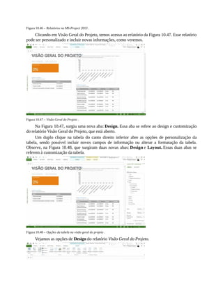 Figura 10.46 – Relatórios no MS-Project 2013 .
Clicando em Visão Geral do Projeto, temos acesso ao relatório da Figura 10.47. Esse relatório
pode ser personalizado e incluir novas informações, como veremos.
Figura 10.47 – Visão Geral do Projeto .
Na Figura 10.47, surgiu uma nova aba: Design. Essa aba se refere ao design e customização
do relatório Visão Geral do Projeto, que está aberto.
Um duplo clique na tabela do canto direito inferior abre as opções de personalização da
tabela, sendo possível incluir novos campos de informação ou alterar a formatação da tabela.
Observe, na Figura 10.48, que surgiram duas novas abas: Design e Layout. Essas duas abas se
referem à customização da tabela.
Figura 10.48 – Opções da tabela na visão geral do projeto .
Vejamos as opções de Design do relatório Visão Geral do Projeto.
 