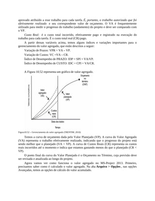aprovado atribuído a esse trabalho para cada tarefa. É, portanto, o trabalho autorizado que foi
efetivamente realizado e seu correspondente valor de orçamento. O VA é frequentemente
utilizado para medir o progresso do trabalho (andamento) do projeto e deve ser comparado com
o VP.
Custo Real: é o custo total incorrido, efetivamente pago e registrado na execução do
trabalho para cada tarefa. É o custo total real (CR) pago.
A partir dessas variáveis acima, temos alguns índices e variações importantes para o
gerenciamento do valor agregado, que estão descritos a seguir:
Variação de Prazos: VPR = VA – VP.
Variação de Custos: VC =VA – CR.
Índice de Desempenho de PRAZO: IDP = SPI = VA/VP.
Índice de Desempenho de CUSTO: IDC = CPI = VA/CR.
A Figura 10.52 representa um gráfico de valor agregado.
Figura10.52 – Gerenciamento do valor agregado (TRENTIM, 2010).
Temos a curva de orçamento dada pelo Valor Planejado (VP). A curva do Valor Agregado
(VA) representa o trabalho efetivamente realizado, indicando que o progresso do projeto está
sendo melhor que o planejado (VA > VP). A curva de Custos Reais (CR) representa os custos
reais incorridos até o momento e indica que estamos gastando menos do que o planejado (CR <
VP).
O ponto final da curva do Valor Planejado é o Orçamento no Término, cuja previsão deve
ser revisada e atualizada ao longo do projeto.
Agora vamos ver como funciona o valor agregado no MS-Project 2013. Primeiro,
precisamos saber como é calculado o valor agregado. Na aba Arquivo > Opções , nas opções
Avançadas, temos as opções de cálculo do valor acumulado.
 