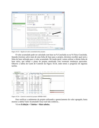 Figura 10.53 – Opções de valor acumulado desse projeto .
O valor acumulado pode ser calculado com base na % Concluída ou na % Física Concluída.
Quando tivermos salvo mais de uma linha de base para o projeto, devemos escolher qual será a
linha de base utilizada para o valor acumulado. De modo geral, vamos utilizar a última linha de
base salva, que reflete o plano de projeto atualizado com eventuais mudanças aprovadas.
Observe a tabela do Gantt de Controle da Figura 10.54, onde temos o progresso de algumas
tarefas.
Figura 10.54 – Gantt de controle do projeto AllMAR-VANT .
Para verificar o andamento do projeto utilizando o gerenciamento do valor agregado, basta
mostrar a tabela Valor Acumulado! Essa você não conhecia...
Vá em Exibição > Tabelas > Mais tabelas.
 