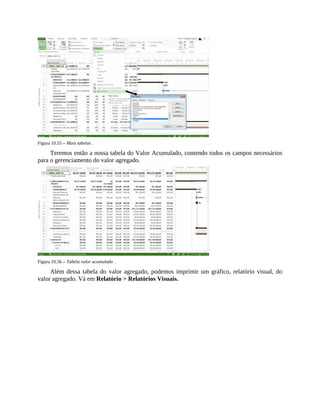 Figura 10.55 – Mais tabelas .
Teremos então a nossa tabela do Valor Acumulado, contendo todos os campos necessários
para o gerenciamento do valor agregado.
Figura 10.56 – Tabela valor acumulado .
Além dessa tabela do valor agregado, podemos imprimir um gráfico, relatório visual, do
valor agregado. Vá em Relatório > Relatórios Visuais.
 