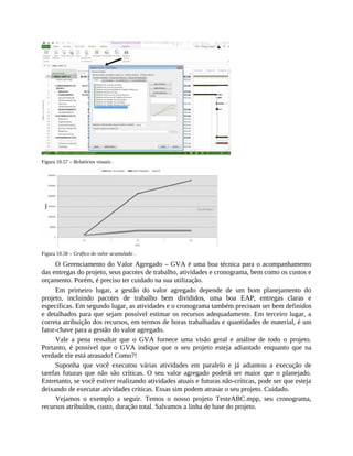 Figura 10.57 – Relatórios visuais .
Figura 10.58 – Gráfico do valor acumulado .
O Gerenciamento do Valor Agregado – GVA é uma boa técnica para o acompanhamento
das entregas do projeto, seus pacotes de trabalho, atividades e cronograma, bem como os custos e
orçamento. Porém, é preciso ter cuidado na sua utilização.
Em primeiro lugar, a gestão do valor agregado depende de um bom planejamento do
projeto, incluindo pacotes de trabalho bem divididos, uma boa EAP, entregas claras e
específicas. Em segundo lugar, as atividades e o cronograma também precisam ser bem definidos
e detalhados para que sejam possível estimar os recursos adequadamente. Em terceiro lugar, a
correta atribuição dos recursos, em termos de horas trabalhadas e quantidades de material, é um
fator-chave para a gestão do valor agregado.
Vale a pena ressaltar que o GVA fornece uma visão geral e análise de todo o projeto.
Portanto, é possível que o GVA indique que o seu projeto esteja adiantado enquanto que na
verdade ele está atrasado! Como?!
Suponha que você executou várias atividades em paralelo e já adiantou a execução de
tarefas futuras que não são críticas. O seu valor agregado poderá ser maior que o planejado.
Entretanto, se você estiver realizando atividades atuais e futuras não-críticas, pode ser que esteja
deixando de executar atividades críticas. Essas sim podem atrasar o seu projeto. Cuidado.
Vejamos o exemplo a seguir. Temos o nosso projeto TesteABC.mpp, seu cronograma,
recursos atribuídos, custo, duração total. Salvamos a linha de base do projeto.
 