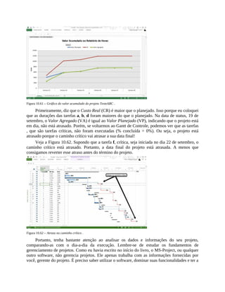 Figura 10.61 – Gráfico do valor acumulado do projeto TesteABC .
Primeiramente, diz que o Custo Real (CR) é maior que o planejado. Isso porque eu coloquei
que as durações das tarefas a, b, d foram maiores do que o planejado. Na data de status, 19 de
setembro, o Valor Agregado (VA) é igual ao Valor Planejado (VP), indicando que o projeto está
em dia, não está atrasado. Porém, se voltarmos ao Gantt de Controle, podemos ver que as tarefas
, que são tarefas críticas, não foram executadas (% concluída = 0%). Ou seja, o projeto está
atrasado porque o caminho crítico vai atrasar a sua data final!
Veja a Figura 10.62. Supondo que a tarefa f, crítica, seja iniciada no dia 22 de setembro, o
caminho crítico está atrasado. Portanto, a data final do projeto está atrasada. A menos que
consigamos reverter esse atraso antes do término do projeto.
Figura 10.62 – Atraso no caminho crítico .
Portanto, tenha bastante atenção ao analisar os dados e informações do seu projeto,
comparando-as com o dia-a-dia da execução. Lembre-se de estudar os fundamentos de
gerenciamento de projetos. Como eu havia escrito no início do livro, o MS-Project, ou qualquer
outro software, não gerencia projetos. Ele apenas trabalha com as informações fornecidas por
você, gerente do projeto. É preciso saber utilizar o software, dominar suas funcionalidades e ter a
 