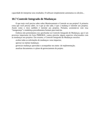 capacidade de interpretar seus resultados. O software simplesmente automatiza os cálculos...
10.7 Controle Integrado de Mudanças
O que mais você precisa saber sobre Monitoramento e Controle no seu projeto? A primeira
coisa que você precisa saber, se é que já não sabe, é que a mudança é inerente aos projetos.
Assim como o risco também é inerente aos projetos. Portanto, acostume-se com essa
“insegurança” e estabeleça procedimentos formais para tratá-las.
Embora não pretendamos nos aprofundar no Controle Integrado de Mudanças, que é um
processo importante do Guia PMBOK®, vamos pincelar alguns aspectos relacionados com
as mudanças nos projetos. Em resumo, o Controle Integrado de Mudanças envolve:
avaliar todas as solicitações de mudanças e seus impactos;
aprovar ou rejeitar mudanças;
gerenciar mudanças aprovadas e acompanhar seu status de implementação;
atualizar documentos e o plano de gerenciamento do projeto.
 
