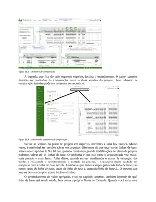 Figura 11.3 – Relatório de comparação .
A legenda, que fica do lado esquerdo superior, facilita o entendimento. O painel superior
sintetiza os resultados da comparação entre as duas versões do projeto. Esse relatório de
comparação também pode ser impresso, se necessário.
Figura 11.4 – Imprimindo o relatório de comparação .
Salvar as versões do plano de projeto em arquivos diferentes é uma boa prática. Muitas
vezes, é preferível ter versões salvas em arquivos diferentes do que usar várias linhas de base.
Vimos nos Capítulos 8, 9 e 10 que, quando realizamos grande modificações no plano de projeto,
podemos salvar até 11 linhas de base. O problema é que isso torna o arquivo cada vez maior,
mais pesado e mais lento. Além disso, quando estiver atualizando o status de execução das
tarefas e realizando o monitoramento e controle do projeto, é necessário muito cuidado em
comparar com a linha de base correta. Lembre-se que temos campos para cada linha de base, tais
como: custo da linha de base, custo da linha de base 1, custo da linha de base 2... O mesmo vale
para os demais campos, como início e término.
O gerenciamento do valor agregado, visto no capítulo anterior, também depende de qual
linha de base está sendo usada, bem como o próprio Gantt de Controle. Quando você salva uma
 