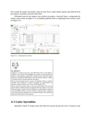 nova versão do arquivo do projeto, torna-os mais leves e pode utilizar apenas uma linha de base
por arquivo, tornando o processo mais fácil.
Utilizando mais de um arquivo com versões do projeto, é possível fazer a comparação de
tarefas, como vimos na Figura 11.3, ou também podemos fazer a comparação dos recursos, como
na Figura 11.5.
Figura 11.5 – Comparação de recursos .
Mr. PROJECT
Chegamos ao final do nosso tour pelo MS-Project 2013. É um software
poderoso e com muitas funcionalidades para auxiliar no gerenciamento de
projetos. Como pudemos compreender ao longo do livro, não basta apenas
saber usar a ferramenta (MS-Project), é preciso também conhecer e aplicar
as melhores práticas em gerenciamento de projetos.
Não era nossa pretensão exaurir o assunto, encorajamos o leitor a continuar
buscando mais referências e assuntos avançados em gerenciamento de
projetos e também explorar mais recursos do MS-Project 2013.
Não se preocupe em utilizar todos os recursos do MS-Project 2013 nem em
aplicar todas as melhores práticas de gerenciamento de projetos, caso você
esteja iniciando no assunto. Procure solidificar os conhecimentos conforme
a sua necessidade. Utilize os recursos mínimos e depois comece a sofisticar
suas técnicas. Procure aprender com os projetos passados, salve diferentes
arquivos do MS-Project e treine bastante.
11.3 Lições Aprendidas
Aprendeu a lição? É sempre mais fácil falar dos acertos do que dos erros. O motivo é que
 