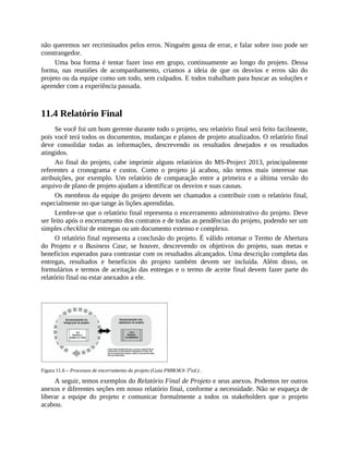 não queremos ser recriminados pelos erros. Ninguém gosta de errar, e falar sobre isso pode ser
constrangedor.
Uma boa forma é tentar fazer isso em grupo, continuamente ao longo do projeto. Dessa
forma, nas reuniões de acompanhamento, criamos a ideia de que os desvios e erros são do
projeto ou da equipe como um todo, sem culpados. E todos trabalham para buscar as soluções e
aprender com a experiência passada.
11.4 Relatório Final
Se você foi um bom gerente durante todo o projeto, seu relatório final será feito facilmente,
pois você terá todos os documentos, mudanças e planos de projeto atualizados. O relatório final
deve consolidar todas as informações, descrevendo os resultados desejados e os resultados
atingidos.
Ao final do projeto, cabe imprimir alguns relatórios do MS-Project 2013, principalmente
referentes a cronograma e custos. Como o projeto já acabou, não temos mais interesse nas
atribuições, por exemplo. Um relatório de comparação entre a primeira e a última versão do
arquivo de plano de projeto ajudam a identificar os desvios e suas causas.
Os membros da equipe do projeto devem ser chamados a contribuir com o relatório final,
especialmente no que tange às lições aprendidas.
Lembre-se que o relatório final representa o encerramento administrativo do projeto. Deve
ser feito após o encerramento dos contratos e de todas as pendências do projeto, podendo ser um
simples checklist de entregas ou um documento extenso e complexo.
O relatório final representa a conclusão do projeto. É válido retomar o Termo de Abertura
do Projeto e o Business Case, se houver, descrevendo os objetivos do projeto, suas metas e
benefícios esperados para contrastar com os resultados alcançados. Uma descrição completa das
entregas, resultados e benefícios do projeto também devem ser incluída. Além disso, os
formulários e termos de aceitação das entregas e o termo de aceite final devem fazer parte do
relatório final ou estar anexados a ele.
Figura 11.6 – Processos de encerramento do projeto (Guia PMBOK® 5a
ed.) .
A seguir, temos exemplos do Relatório Final de Projeto e seus anexos. Podemos ter outros
anexos e diferentes seções em nosso relatório final, conforme a necessidade. Não se esqueça de
liberar a equipe do projeto e comunicar formalmente a todos os stakeholders que o projeto
acabou.
 