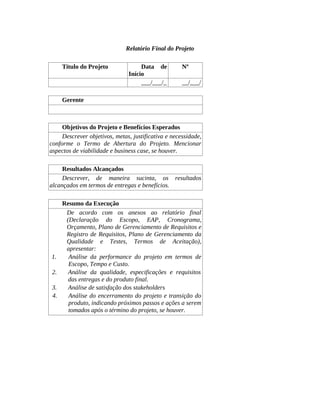 Relatório Final do Projeto
Título do Projeto Data de
Início
Nº
___/___/_ __/___/
Gerente
Objetivos do Projeto e Benefícios Esperados
Descrever objetivos, metas, justificativa e necessidade,
conforme o Termo de Abertura do Projeto. Mencionar
aspectos de viabilidade e business case, se houver.
Resultados Alcançados
Descrever, de maneira sucinta, os resultados
alcançados em termos de entregas e benefícios.
Resumo da Execução
De acordo com os anexos ao relatório final
(Declaração do Escopo, EAP, Cronograma,
Orçamento, Plano de Gerenciamento de Requisitos e
Registro de Requisitos, Plano de Gerenciamento da
Qualidade e Testes, Termos de Aceitação),
apresentar:
1. Análise da performance do projeto em termos de
Escopo, Tempo e Custo.
2. Análise da qualidade, especificações e requisitos
das entregas e do produto final.
3. Análise de satisfação dos stakeholders
4. Análise do encerramento do projeto e transição do
produto, indicando próximos passos e ações a serem
tomados após o término do projeto, se houver.
 