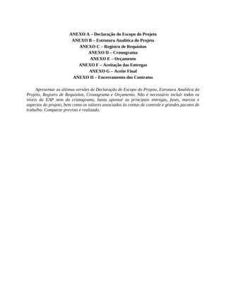 ANEXO A – Declaração do Escopo do Projeto
ANEXO B – Estrutura Analítica do Projeto
ANEXO C – Registro de Requisitos
ANEXO D – Cronograma
ANEXO E – Orçamento
ANEXO F – Aceitação das Entregas
ANEXO G – Aceite Final
ANEXO H – Encerramento dos Contratos
Apresentar as últimas versões de Declaração de Escopo do Projeto, Estrutura Analítica do
Projeto, Registro de Requisitos, Cronograma e Orçamento. Não é necessário incluir todos os
níveis da EAP nem do cronograma, basta apontar as principais entregas, fases, marcos e
aspectos do projeto, bem como os valores associados às contas de controle e grandes pacotes de
trabalho. Comparar previsto e realizado.
 