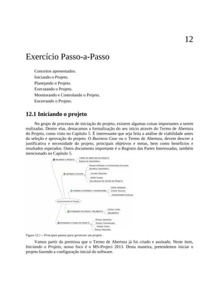 12
Exercício Passo-a-Passo
Conceitos apresentados:
Iniciando o Projeto.
Planejando o Projeto.
Executando o Projeto.
Monitorando e Controlando o Projeto.
Encerrando o Projeto.
12.1 Iniciando o projeto
No grupo de processos de iniciação do projeto, existem algumas coisas importantes a serem
realizadas. Dentre elas, destacamos a formalização do seu início através do Termo de Abertura
do Projeto, como visto no Capítulo 5. É interessante que seja feita a análise de viabilidade antes
da seleção e aprovação do projeto. O Business Case ou o Termo de Abertura, devem descrer a
justificativa e necessidade do projeto, principais objetivos e metas, bem como benefícios e
resultados esperados. Outro documento importante é o Registro das Partes Interessadas, também
mencionado no Capítulo 5.
Figura 12.1 – Principais passos para gerenciar um projeto .
Vamos partir da premissa que o Termo de Abertura já foi criado e assinado. Neste item,
Iniciando o Projeto, nosso foco é o MS-Project 2013. Desta maneira, pretendemos iniciar o
projeto fazendo a configuração inicial do software.
 