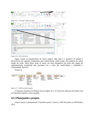 Figura 12.5 – Formatar Gráfico de Gantt.
Figura 12.6 – Estilos de barra.
Agora vamos ao planejamento do nosso projeto. Mas qual é o projeto?! O projeto é
desenvolver um capacete transparente para motociclistas. Deste modo, eles poderão ter maior
campo de visão. Além disso, pode se tornar um item obrigatório por parte dos órgãos de
regulamentação, permitindo que possamos ver o rosto dos motociclistas e reduzindo a
criminalidade. Que tal?
Vamos lá.
Figura 12.7 – EAP do projeto-exemplo.
A Estrutura Analítica do Projeto está na Figura 12.7. O Termo de Abertura do Projeto está
no final deste capítulo, como exemplo.
12.2 Planejando o projeto
Vamos iniciar o planejamento. O primeiro passo é inserir a EAP do projeto no MS-Project
2013.
 