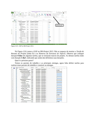 Figura 12.8 – EAP no MS-Project 2013.
Na Figura 12.8, temos a EAP no MS-Project 2013. Não se esqueça de mostrar a Tarefa de
Resumo do Projeto (linha 0) e os Números da Estrutura de Tópicos. Observe que coloquei
duração 0 dias em algumas tarefas, que se tornaram marcos do projeto. As demais tarefas estão
com duração 1 dia?, indicando que ainda não definimos suas durações.
Qual é o próximo passo?
Temos os pacotes de trabalho e as principais entregas, agora falta definir tarefas para
realizar esses pacotes de trabalho e construir as entregas.
 