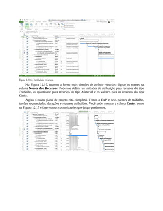 Figura 12.16 – Atribuindo recursos.
Na Figura 12.16, usamos a forma mais simples de atribuir recursos: digitar os nomes na
coluna Nomes dos Recursos. Podemos definir as unidades de atribuição para recursos do tipo
Trabalho, as quantidade para recursos do tipo Material e os valores para os recursos do tipo
Custo.
Agora o nosso plano de projeto está completo. Temos a EAP e seus pacotes de trabalho,
tarefas sequenciadas, durações e recursos atribuídos. Você pode mostrar a coluna Custo, como
na Figura 12.17 e fazer outras customizações que julgar pertinentes.
 