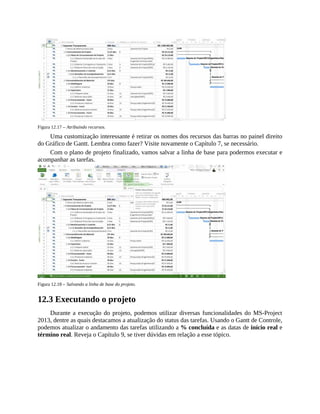 Figura 12.17 – Atribuindo recursos.
Uma customização interessante é retirar os nomes dos recursos das barras no painel direito
do Gráfico de Gantt. Lembra como fazer? Visite novamente o Capítulo 7, se necessário.
Com o plano de projeto finalizado, vamos salvar a linha de base para podermos executar e
acompanhar as tarefas.
Figura 12.18 – Salvando a linha de base do projeto.
12.3 Executando o projeto
Durante a execução do projeto, podemos utilizar diversas funcionalidades do MS-Project
2013, dentre as quais destacamos a atualização do status das tarefas. Usando o Gantt de Controle,
podemos atualizar o andamento das tarefas utilizando a % concluída e as datas de início real e
término real. Reveja o Capítulo 9, se tiver dúvidas em relação a esse tópico.
 