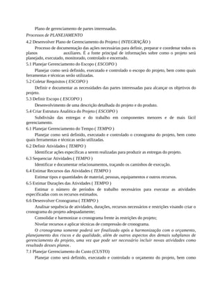 Plano de gerenciamento de partes interessadas.
Processos de PLANEJAMENTO
4.2 Desenvolver Plano de Gerenciamento do Projeto ( INTEGRAÇÃO )
Processo de documentação das ações necessárias para definir, preparar e coordenar todos os
planos auxiliares. É a fonte principal de informações sobre como o projeto será
planejado, executado, monitorado, controlado e encerrado.
5.1 Planejar Gerenciamento do Escopo ( ESCOPO )
Planejar como será definido, executado e controlado o escopo do projeto, bem como quais
ferramentas e técnicas serão utilizadas.
5.2 Coletar Requisitos ( ESCOPO )
Definir e documentar as necessidades das partes interessadas para alcançar os objetivos do
projeto.
5.3 Definir Escopo ( ESCOPO )
Desenvolvimento de uma descrição detalhada do projeto e do produto.
5.4 Criar Estrutura Analítica do Projeto ( ESCOPO )
Subdivisão das entregas e do trabalho em componentes menores e de mais fácil
gerenciamento.
6.1 Planejar Gerenciamento do Tempo ( TEMPO )
Planejar como será definido, executado e controlado o cronograma do projeto, bem como
quais ferramentas e técnicas serão utilizadas.
6.2 Definir Atividades ( TEMPO )
Identificar ações específicas a serem realizadas para produzir as entregas do projeto.
6.3 Sequenciar Atividades ( TEMPO )
Identificar e documentar relacionamentos, traçando os caminhos de execução.
6.4 Estimar Recursos das Atividades ( TEMPO )
Estimar tipos e quantidades de material, pessoas, equipamentos e outros recursos.
6.5 Estimar Durações das Atividades ( TEMPO )
Estimar o número de períodos de trabalho necessários para executar as atividades
especificadas com os recursos estimados.
6.6 Desenvolver Cronograma ( TEMPO )
Analisar sequência de atividades, durações, recursos necessários e restrições visando criar o
cronograma do projeto adequadamente;
Consolidar e harmonizar o cronograma frente às restrições do projeto;
Nivelar recursos e aplicar técnicas de compressão de cronograma.
O cronograma somente poderá ser finalizado após a harmonização com o orçamento,
planejamento dos riscos e da qualidade, além de outros aspectos dos demais subplanos de
gerenciamento do projeto, uma vez que pode ser necessário incluir novas atividades como
resultado desses planos .
7.1 Planejar Gerenciamento do Custo (CUSTO)
Planejar como será definido, executado e controlado o orçamento do projeto, bem como
 