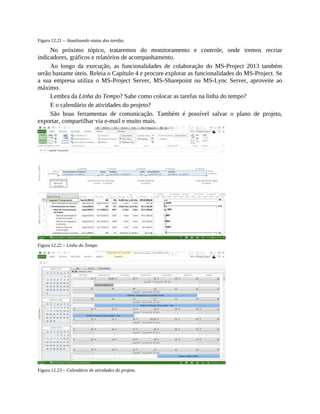 Figura 12.21 – Atualizando status das tarefas.
No próximo tópico, trataremos do monitoramento e controle, onde iremos recriar
indicadores, gráficos e relatórios de acompanhamento.
Ao longo da execução, as funcionalidades de colaboração do MS-Project 2013 também
serão bastante úteis. Releia o Capítulo 4 e procure explorar as funcionalidades do MS-Project. Se
a sua empresa utiliza o MS-Project Server, MS-Sharepoint ou MS-Lync Server, aproveite ao
máximo.
Lembra da Linha do Tempo? Sabe como colocar as tarefas na linha do tempo?
E o calendário de atividades do projeto?
São boas ferramentas de comunicação. Também é possível salvar o plano de projeto,
exportar, compartilhar via e-mail e muito mais.
Figura 12.22 – Linha do Tempo
Figura 12.23 – Calendário de atividades do projeto.
 