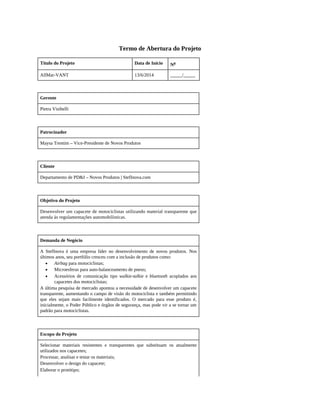 Termo de Abertura do Projeto
Título do Projeto Data de Início No
AllMar-VANT 13/6/2014 _____/_____
Gerente
Pietra Visibelli
Patrocinador
Maysa Trentim – Vice-Presidente de Novos Produtos
Cliente
Departamento de PD&I – Novos Produtos | StefInova.com
Objetivo do Projeto
Desenvolver um capacete de motociclistas utilizando material transparente que
atenda às regulamentações automobilísticas.
Demanda de Negócio
A StefInova é uma empresa líder no desenvolvimento de novos produtos. Nos
últimos anos, seu portfólio cresceu com a inclusão de produtos como:
Airbag para motociclistas;
Microesferas para auto-balanceamento de pneus;
Acessórios de comunicação tipo walkie-talkie e bluetooth acoplados aos
capacetes dos motociclistas;
A última pesquisa de mercado apontou a necessidade de desenvolver um capacete
transparente, aumentando o campo de visão do motociclista e também permitindo
que eles sejam mais facilmente identificados. O mercado para esse produto é,
inicialmente, o Poder Público e órgãos de segurança, mas pode vir a se tornar um
padrão para motociclistas.
Escopo do Projeto
Selecionar materiais resistentes e transparentes que substituam os atualmente
utilizados nos capacetes;
Processar, analisar e testar os materiais;
Desenvolver o design do capacete;
Elaborar o protótipo;
 