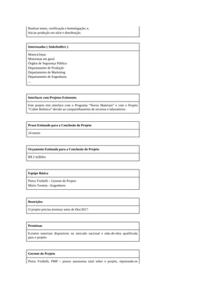 Realizar testes, certificação e homologação; e,
Iniciar produção em série e distribuição.
Interessados ( Stakeholders )
Motociclistas
Motoristas em geral
Órgãos de Segurança Pública
Departamento de Produção
Departamento de Marketing
Departamento de Engenharia
...
Interfaces com Projetos Existentes
Este projeto tem interface com o Programa “Novos Materiais” e com o Projeto
“Colete Balístico” devido ao compartilhamento de recursos e laboratórios.
Prazo Estimado para a Conclusão do Projeto
24 meses
Orçamento Estimado para a Conclusão do Projeto
R$ 2 milhões
Equipe Básica
Pietra Visibelli – Gerente do Projeto
Mário Trentim - Engenheiro
Restrições
O projeto precisa terminar antes de Dez/2017.
Premissas
Existem materiais disponíveis no mercado nacional e mão-de-obra qualificada
para o projeto.
Gerente do Projeto
Pietra Visibelli, PMP – possui autonomia total sobre o projeto, reportando-se
 