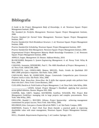 Bibliografia
A Guide to the Project Management Body of Knowledge, 4. ed. Newtown Square: Project
Management Institute, 2008.
The Standard for Portfolio Management. Newtown Square: Project Management Institute,
2008.
Practice Standard for Earned Value Management. Newtown Square: Project Management
Institute, 2007.
Practice Standard for Work Breakdown Structure. 2. ed. Newtown Square: Project Management
Institute, 2006.
Practice Standard for Scheduling. Newtown Square: Project Management Institute, 2007.
Practice Standard for Risk Management. Newtown Square: Project Management Institute, 2009.
Organizational Project Management Maturity Model Knowledge Foundation. 2. ed. Newtown
Square: Project Management Institute, 2008.
APPELO, Jurgen. Management 3.0. Boston: Addison-Wesley, 2010.
BLANCHARD, Benjamin S. System Engineering Management. 4. ed. Novay York: Wiley &
Sons, 2008.
CABANIS, Jeannette; DINSMORE, Paul C. The AMA Handbook of Project Management. 2.
ed. Nova York: AMACOM, 2006.
CARPINETTI, Luis; GEROLAMO, Mateus; MIGUEL, Paulo. Gestão da Qualidade ISO
9001:2008: princípios e requisitos. São Paulo: Atlas, 2009.
CARVALHO, Marly M.; RABECHINI, Roque. Construindo Competências para Gerenciar
Projetos: teoria e casos. São Paulo: Atlas, 2008.
CHARAN, Ram. Know-how. Know-How: the 8 skills that separate people who perform from
those who don’t. Nova York: Crown Business, 2007.
CLELAND, David et al. Field Guide to Project Management. 2. ed. Nova York: John Wiley, 2004.
_______________; LEWIS, Ireland. Project Manager’s Handbook: applying best practices
across global ndustries. Boston: Mcgraw Hill, 2008
COOPER, Dale; GREY, Stephen; RAYMOND, Geoffrey; WALKER, Phil. Project Risk
Management Guidelines: managing risk in large projects and complex procurements. Nova
York: John Wiley, 2005.
ENGLUNG, Randall L.; BUCERO, Alfonso. Project Sponsorship: achieving management
commitment for project success. Nova York: John Wiley, 2006.
HELDMAN, Kim. Guia para o Exame Oficial do PMI®. 5. ed. São Paulo: Campus, 2009.
HARTMAN, Francis T. Don’t Park Your Brain Outside: a practical guide to improving
shareholder value with smart management, Newtown Square: Project Management Institute,
2000.
HULL, Elizabeth. Requirements Engineering. 2. ed. Londres: Springer, 2011.
 