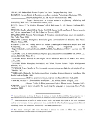 JURAN, JM. A Qualidade desde o Projeto. São Paulo: Cengage Learning, 2009.
KERZNER, Harold. Gestão de Projetos: as melhores práticas. Porto Alegre: Bookman, 2006.
_______________. Project Management. 10. ed. Nova York: John Wiley, 2009.
_______________. Project Management: a systems approach to planning, scheduling and
controlling. New York: Van Nostrand Reinhold, 1992.
LEWIS, James P. The Project Manager´s Desk Reference. 2. ed.. Boston: McGraw-Hill,
2000.
MACEDO, Otualp; VIVACQUA, Flávio; XAVIER, Carlos M. Metodologia de Gerenciamento
de Projetos: methodware, 3. ed. Rio de Janeiro: Brasport, 2009.
MAXIMINIANO, Antonio. Administração de Projetos: como transformar ideias em resultados.
São Paulo: Atlas, 2008.
MERSINO, Anthony. Inteligência Emocional para Gerenciamento de Projetos. São Paulo:
Makron Books, 2009.
ROBBINS-GIOIA Inc. Survey Reveals 90 Percent of Managers Understimate Project Size and
Complexity. Business Library. Disponível em:
<http://findarticles.com/p/articles/mi_m0EIN/is_1999_July_19/ai_55187913/>. Acesso em: 20
mar 2011.
TRENTIM, Mário. Gerenciamento de Projetos: guia para as certificações PMP® e CAPM®. 2a.
edição. São Paulo: Atlas, 2014.
TRENTIM, Mário. Manual do MS-Project 2010 e Melhores Práticas do PMI®. São Paulo:
Atlas, 2012 .
TRENTIM, Mário. Managing Stakeholders as Clients. Newton Square: Project Management
Institute, 2013.
TUCKMAN, Bruce. Sequência Developmental em grupos pequenos. Boletim psicológico, 63, p.
384-399, 1965.
VALERIANO, Dalton L. Gerência em projetos: pesquisa, desenvolvimento e engenhara. São
Paulo: Makron Books, 1998.
_______________. Moderno gerenciamento de projetos. São Paulo: Prentice Hall, 2005.
VARGAS, Ricardo V. Gerenciamento de Projetos. 7. ed. Rio de Janeiro: Brasport, 2009
_______________. Manual Prático de Planejamento de Projeto. Rio de Janeiro: Brasport, 2009.
WALTON, Mark S. Generating Buy-In: mastering the language of leadership. Nova York:
Amacon, 2003.
[1]
Maiores informações na Central de Recursos da Interface do Usuário do Microsoft Office Fluent, disponível em: <
http://office.microsoft.com/pt-br/suites/demonstracao-da-interface-do-usuario-microsoft-office-fluent-HA010167947.aspx>.
[2]
Para novos usuários da interface de usuário do Office 2013, o jogo Ribbon Hero 2 pode ser uma forma divertida de
conhecer novas ferramentas durante o aprimoramento da sua produtividade do Office. Para baixar o jogo gratuito do Microsoft
Office Labs, consulte Jogo Ribbon Hero, disponível em: < http://www.ribbonhero.com/>.
[3] Para maiores informações sobre como Personalizar a interface do usuário no Office 2013, consulte <
http://technet.microsoft.com/pt-br/library/cc178960(v=office.15).aspx>.
 