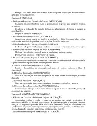 Planejar como serão gerenciadas as expectativas das partes interessadas, bem como definir
ações para o seu engajamento.
Processos de EXECUÇÃO
4.3 Orientar e Gerenciar a Execução do Projeto ( INTEGRAÇÃO )
Realizar o trabalho definido no plano de gerenciamento do projeto para atingir os objetivos
do mesmo.
Coordenar a realização do trabalho definido no planejamento de forma a cumprir as
especificações.
Integrar os processos de Execução.
8.2 Realizar Garantia da Qualidade ( QUALIDADE )
Garantir que sejam usados os padrões de qualidade e definições apropriadas, realizar
auditoria dos requisitos de qualidade e aplicar o plano de melhoria contínua.
9.2 Mobilizar Equipe do Projeto ( RECURSOS HUMANOS )
Confirmar a disponibilidade de recursos humanos e obter a equipe necessária para o projeto.
9.3 Desenvolver Equipe do Projeto ( RECURSOS HUMANOS )
Melhorar competências e interação entre os membros da equipe do projeto.
Desenvolver e aprimorar a performance da equipe.
9.4 Gerenciar Equipe do Projeto ( RECURSOS HUMANOS )
Acompanhar o desempenho dos membros e da equipe, fornecer feedback , resolver questões
e gerenciar mudanças para otimizar o desempenho do trabalho.
10.2 Gerenciar Comunicação ( COMUNICAÇÃO )
Reunir e disponibilizar as informações relevantes do projeto, conforme o Plano de
Comunicação
10.3 Distribuir Informações ( COMUNICAÇÕES )
Colocar as informações relevantes à disposição das partes interessadas no projeto, conforme
planejado.
12.2 Conduzir Aquisições ( AQUISIÇÕES )
Obter as respostas dos fornecedores, selecionar fornecedores e adjudicar contratos.
13.3 Gerenciar Partes Interessadas ( PARTES INTERESSADAS )
Comunicar-se e interagir com as partes interessadas para mantê-las informadas, resolvendo
as questões que surgirem
Processos de MONITORAMENTO E CONTROLE
4.4 Monitorar e Controlar o Trabalho do Projeto ( INTEGRAÇÃO )
Acompanhar, avaliar e regular o progresso do projeto para atingir os objetivos de
desempenho definidos no plano de gerenciamento. O monitoramento inclui relatórios de status ,
medições do progresso e previsões. Já os relatórios de desempenho fornecem informações sobre
a performance do projeto com relação ao escopo, cronograma, custo, recursos, qualidade e risco –
informações usadas em outros processos de monitoramento e controle.
4.5 Realizar Controle Integrado de Mudanças ( INTEGRAÇÃO )
 