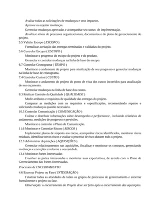Avaliar todas as solicitações de mudanças e seus impactos.
Aprovar ou rejeitar mudanças.
Gerenciar mudanças aprovadas e acompanhar seu status de implementação.
Atualizar ativos de processos organizacionais, documentos e do plano de gerenciamento do
projeto.
5.5 Validar Escopo ( ESCOPO )
Formalizar aceitação das entregas terminadas e validadas do projeto.
5.6 Controlar Escopo ( ESCOPO )
Monitorar o progresso do escopo do projeto e do produto.
Gerenciar e controlar mudanças na linha de base do escopo.
6.7 Controlar Cronograma ( TEMPO )
Monitorar o andamento do projeto para atualização de seu progresso e gerenciar mudanças
na linha de base de cronograma.
7.4 Controlar Custos ( CUSTO )
Monitorar o andamento do projeto do ponto de vista dos custos incorridos para atualização
de seu orçamento.
Gerenciar mudanças na linha de base dos custos.
8.3 Realizar Controle da Qualidade ( QUALIDADE )
Medir atributos e requisitos de qualidade das entregas do projeto.
Comparar as medições com os requisitos e especificações, recomendando reparos e
solicitando mudanças quando necessário.
10.3 Controlar Comunicação ( COMUNICAÇÃO )
Coletar e distribuir informações sobre desempenho e performance , incluindo relatórios de
andamento, medições de progresso e previsões.
Monitorar e controlar o Plano de Comunicação.
11.6 Monitorar e Controlar Riscos ( RISCOS )
Implementar planos de resposta aos riscos, acompanhar riscos identificados, monitorar riscos
residuais, identificar novos riscos e avaliar o processo de risco durante todo o projeto.
12.3 Administrar Aquisições ( AQUISIÇÕES )
Gerenciar relacionamentos nas aquisições, fiscalizar e monitorar os contratos, gerenciando
mudanças e correções conforme a necessidade.
13.4 Monitorar Partes Interessadas
Envolver as partes interessadas e monitorar suas expectativas, de acordo com o Plano de
Gerenciamento das Partes Interessadas.
Processos de ENCERRAMENTO
4.6 Encerrar Projeto ou Fase ( INTEGRAÇÃO )
Finalizar todas as atividades de todos os grupos de processos de gerenciamento e encerrar
formalmente o projeto ou fase.
Observação: o encerramento do Projeto deve ser feito após o encerramento das aquisições.
 