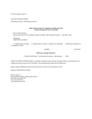 © 2011 by Editora Atlas S.A.
Capa: Marcio Henrique Medina
Composição: Entexto – Diagramação de Textos
Dados Internacionais de Catalogação na Publicação (CIP)
(Câmara Brasileira do Livro, SP, Brasil)
Trentim, Mário Henrique
Manual do MS-Project 2013 e Melhores Práticas do PMI® / Mário Henrique Trentim. – – São Paulo: Atlas,
Bibliografia.
ISBN 978-85-224-6902-4
1. Administração de projetos 2. Administração de projetos - Programa de computador 3. MS-Project (Programa de
Computador) I. Título.
12-00606 CDD-658.4
Índice para catálogo sistemático:
1. Manual do MS-Project : Gerenciamento de projetos : Administração 658.4
TODOS OS DIREITOS RESERVADOS – É proibida a reprodução total ou parcial, de qualquer forma ou por qualquer meio. A
violação dos direitos de autor (Lei no 9.610/98) é crime estabelecido pelo artigo 184 do Código Penal.
Depósito legal na Biblioteca Nacional conforme Decreto no
1.825, de 20 de dezembro de 1907.
Impresso no Brasil/Printed in Brazil
Editora Atlas S.A.
Rua Conselheiro Nébias, 1384 (Campos Elísios)
01203-904 São Paulo (SP)
Tel.: (011) 3357-9144
www.EditoraAtlas.com.br
 