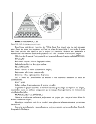 Fonte : Guia PMBOK®, 5. ed.
Figura 3.11 – Ciclo de vida e grupos de processos .
Essa figura sintetiza os conceitos de PDCA. Cada fase possui uma ou mais entregas
específicas, de modo que possamos verificar se a fase foi concluída. A conclusão de uma
fase com sucesso não significa que o projeto irá continuar, devendo ser reavaliada a
viabilidade e necessidade do referido projeto a cada fase, conforme os marcos do projeto.
Objetivos dos Grupos de Processos de Gerenciamento de Projeto descritos no Guia PMBOK®:
INICIAÇÃO
Reconhece e aprova o início do projeto ou fase;
Definindo os objetivos do projeto ou fase.
PLANEJAMENTO
Revisa e detalha as metas e objetivos do projeto;
Determina e seleciona o curso de ação;
Descreve e refina o planejamento do projeto;
Cria o Plano de Gerenciamento de Projeto e seus subplanos referentes às áreas de
conhecimento.
EXECUÇÃO
Coloca o plano de gerenciamento de projeto em ação;
O gerente do projeto coordena e direciona recursos para atingir os objetivos do projeto,
mantendo o plano nos trilhos e assegurando que a execução futura permaneça em linha com as
atividades planejadas.
MONITORAMENTO E CONTROLE
Obtenção e análise de medidas de performance do projeto para comparar com o Plano de
Gerenciamento de Projeto;
Identificar variações o mais breve possível para aplicar as ações corretivas ou preventivas
necessárias;
Gerenciar a configuração e as mudanças no projeto, seguindo o processo Realizar Controle
Integrado de Mudanças.
 
