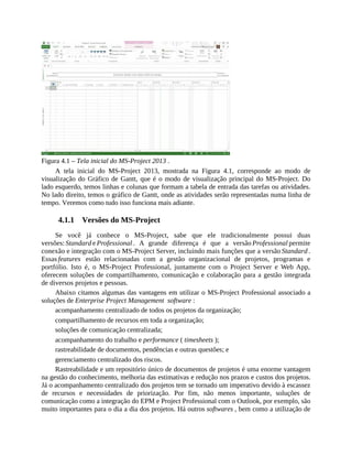 Figura 4.1 – Tela inicial do MS-Project 2013 .
A tela inicial do MS-Project 2013, mostrada na Figura 4.1, corresponde ao modo de
visualização do Gráfico de Gantt, que é o modo de visualização principal do MS-Project. Do
lado esquerdo, temos linhas e colunas que formam a tabela de entrada das tarefas ou atividades.
No lado direito, temos o gráfico de Gantt, onde as atividades serão representadas numa linha de
tempo. Veremos como tudo isso funciona mais adiante.
4.1.1 Versões do MS-Project
Se você já conhece o MS-Project, sabe que ele tradicionalmente possui duas
versões: Standard e Professional . A grande diferença é que a versão Professional permite
conexão e integração com o MS-Project Server, incluindo mais funções que a versão Standard .
Essas features estão relacionadas com a gestão organizacional de projetos, programas e
portfólio. Isto é, o MS-Project Professional, juntamente com o Project Server e Web App,
oferecem soluções de compartilhamento, comunicação e colaboração para a gestão integrada
de diversos projetos e pessoas.
Abaixo citamos algumas das vantagens em utilizar o MS-Project Professional associado a
soluções de Enterprise Project Management software :
acompanhamento centralizado de todos os projetos da organização;
compartilhamento de recursos em toda a organização;
soluções de comunicação centralizada;
acompanhamento do trabalho e performance ( timesheets );
rastreabilidade de documentos, pendências e outras questões; e
gerenciamento centralizado dos riscos.
Rastreabilidade e um repositório único de documentos de projetos é uma enorme vantagem
na gestão do conhecimento, melhoria das estimativas e redução nos prazos e custos dos projetos.
Já o acompanhamento centralizado dos projetos tem se tornado um imperativo devido à escassez
de recursos e necessidades de priorização. Por fim, não menos importante, soluções de
comunicação como a integração do EPM e Project Professional com o Outlook, por exemplo, são
muito importantes para o dia a dia dos projetos. Há outros softwares , bem como a utilização de
 