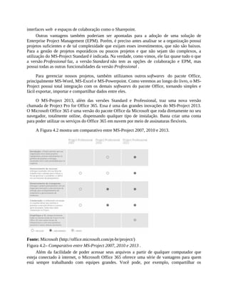 interfaces web e espaços de colaboração como o Sharepoint.
Outras vantagens também poderiam ser apontadas para a adoção de uma solução de
Enterprise Project Management (EPM). Porém, é preciso antes analisar se a organização possui
projetos suficientes e de tal complexidade que exijam esses investimentos, que não são baixos.
Para a gestão de projetos esporádicos ou poucos projetos e que não sejam tão complexos, a
utilização do MS-Project Standard é indicada. Na verdade, como vimos, ele faz quase tudo o que
a versão Professional faz, a versão Standard não tem as opções de colaboração e EPM, mas
possui todas as outras funcionalidades da versão Professional .
Para gerenciar nossos projetos, também utilizamos outros softwares do pacote Office,
principalmente MS-Word, MS-Excel e MS-Powerpoint. Como veremos ao longo do livro, o MS-
Project possui total integração com os demais softwares do pacote Office, tornando simples e
fácil exportar, importar e compartilhar dados entre eles.
O MS-Project 2013, além das versões Standard e Professional, traz uma nova versão
chamada de Project Pro for Office 365. Essa é uma das grandes inovações do MS-Project 2013.
O Microsoft Office 365 é uma versão do pacote Office da Microsoft que roda diretamente no seu
navegador, totalmente online, dispensando qualquer tipo de instalação. Basta criar uma conta
para poder utilizar os serviços do Office 365 em nuvem por meio de assinaturas flexíveis.
A Figura 4.2 mostra um comparativo entre MS-Project 2007, 2010 e 2013.
Fonte: Microsoft (http://office.microsoft.com/pt-br/project/)
Figura 4.2– Comparativo entre MS-Project 2007, 2010 e 2013 .
Além da facilidade de poder acessar seus arquivos a partir de qualquer computador que
esteja conectado à internet, o Microsoft Office 365 oferece uma série de vantagens para quem
está sempre trabalhando com equipes grandes. Você pode, por exemplo, compartilhar os
 