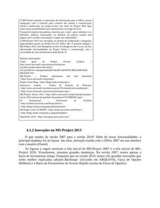O MS-Project permite a exportação de informações para o Office, possui
integração com o Outlook para controle das tarefas e comunicação,
oferece colaboração em grupo on-line por meio do Project Web App,
entre outras possibilidades que exploraremos ao longo do livro.
É possível exportar documentos, enviá-los por e-mail , gerar relatórios e os
distribuir, publicar informações no diretório do projeto usando uma
página web e receber informações e inputs dos stakeholders .
O MS-Project 2013 traz inovações no sentido de colaboração e integração,
especialmente quanto ao Project Pro for Office 365. É possível integrar o
MS-Project 2013 com Sharepoint on-line, Exchange on-line e Lync on-line,
adicionando funcionalidades do Project Server e comunicação, sem a
necessidade de uma infraestrutura dedicada de TI.
Maiores informações:
Visão geral do Project On-line (Vídeo): <
http://www.microsoft.com/resources/technet/en-
us/office/media/video/video.html?
cid=pstc&from=sharepermalink&VideoID=ebe00785-db66-44d6-8ed3-
86eafa63c7e4>
MS-Project – Product information and trial download:
<http://www.microsoft.com/project>
Project Team Blog: <http://blogs.msdn.com/project>
Interactive content – Videos & Sessions & Webcasts:
<http://www.microsoft.com/showcase/en/US/channels/microsoftproject>
<http://www.microsoft.com/events/series/epm.aspx>
MS-Project Server 2013 <http://office.microsoft.com/pt-br/project/project-
server-2013-solucao-de-portfolio-de-projetos-FX103802061.aspx>
IT Professional – TechCenter @ TechNet:
<http://technet.microsoft.com/ProjectServer>
<http://blogs.technet.com/projectadministration>
Developer center @ MSDN: <http://msdn.microsoft.com/Project>
<http://blogs.msdn.com/project_programmability>
SharePoint 2010: <http://sharepoint.microsoft.com>
4.1.2 Inovações no MS-Project 2013
O que mudou da versão 2007 para a versão 2010? Além de novas funcionalidades, a
principal mudança foi no layout das telas, inovação trazida com o Office 2007 em sua interface
com o usuário (Fluent).
As figuras a seguir mostram a tela inicial do MS-Project 2007 e a tela inicial do MS-
Project 2010. Visualmente, notamos grandes mudanças. Na versão 2007, temos apenas a
barra de ferramentas antiga. Enquanto que na versão 2010, temos três grandes inovações que
serão melhor explicadas adiante: Backstage (clicando em ARQUIVO), Faixa de Opções
(Ribbon) e a Barra de Ferramentas de Acesso Rápido (acima da Faixa de Opções).
 