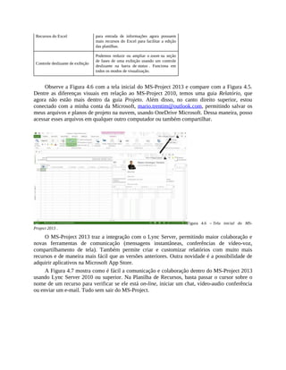 Recursos do Excel para entrada de informações agora possuem
mais recursos do Excel para facilitar a edição
das planilhas.
Controle deslizante de exibição
Podemos reduzir ou ampliar o zoom na seção
de fases de uma exibição usando um controle
deslizante na barra de status . Funciona em
todos os modos de visualização.
Observe a Figura 4.6 com a tela inicial do MS-Project 2013 e compare com a Figura 4.5.
Dentre as diferenças visuais em relação ao MS-Project 2010, temos uma guia Relatório, que
agora não estão mais dentro da guia Projeto. Além disso, no canto direito superior, estou
conectado com a minha conta da Microsoft, mario.trentim@outlook.com, permitindo salvar os
meus arquivos e planos de projeto na nuvem, usando OneDrive Microsoft. Dessa maneira, posso
acessar esses arquivos em qualquer outro computador ou também compartilhar.
Figura 4.6 – Tela inicial do MS-
Project 2013 .
O MS-Project 2013 traz a integração com o Lync Server, permitindo maior colaboração e
novas ferramentas de comunicação (mensagens instantâneas, conferências de vídeo-voz,
compartilhamento de tela). Também permite criar e customizar relatórios com muito mais
recursos e de maneira mais fácil que as versões anteriores. Outra novidade é a possibilidade de
adquirir aplicativos na Microsoft App Store.
A Figura 4.7 mostra como é fácil a comunicação e colaboração dentro do MS-Project 2013
usando Lync Server 2010 ou superior. Na Planilha de Recursos, basta passar o cursor sobre o
nome de um recurso para verificar se ele está on-line, iniciar um chat, vídeo-audio conferência
ou enviar um e-mail. Tudo sem sair do MS-Project.
 