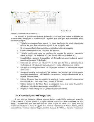 Fonte: Microsoft
Figura 4.7 – Colaboração com MS-Project 2013 .
Em resumo, as grandes inovações do MS-Project 2013 estão relacionadas a colaboração,
acessibilidade, integração e extensibilidade. Algumas das principais funcionalidades estão
resumidas a seguir.
Trabalhar em qualquer lugar a partir de várias plataformas, incluindo dispositivos
móveis, por meio do acesso on-line a partir de um navegador web;
Gerenciamento flexível de portfolios, permitindo seleção e priorização;
Gerenciamento centralizado e eficiente dos recursos;
Trabalho colaborativo entre os membros das equipes dos projetos, oferecendo
acesso ao Project Pro for Office 365 e aos demais softwares do Office 365;
Escalabilidade e aumento da capacidade sob demanda, sem a necessidade de manter
uma infraestrutura de TI dedicada;
Utilização de recursos do Sharepoint on-line para facilitar a comunicação e
visibilidade de calendário, recursos, discussões e outras informações do projeto;
Sincronizar o cronograma com o site do projeto, mantendo as informações sempre
atualizadas;
Aumentar interação e comunicação por meio do Lync on-line, que permite enviar
mensagens instantâneas (IM), conferências (reuniões), compartilhamento de tela e
espaços compartilhados;
Utilizar diferentes tipos de relatórios e painéis de resumo, podendo customizá-los
com informações e indicadores para a tomada de decisão;
Utilizar aplicativos da Office Store e Sharepoint Store, bem como desenvolver
aplicativos customizados para as suas necessidades; e,
Integração com Exchange on-line, entre outras funcionalidades.
4.1.3 Apresentação do MS-Project 2013
A ideia principal da interface Fluent, presente desde a versão 2010 e aprimorada na versão
2013, é auxiliar o usuário diante da complexidade de comandos e funcionalidades do MS-
Project. Procedimentos que antes demandavam vários cliques na versão 2007 agora estão ao
alcance de um clique na Faixa de Opções e na Barra de Ferramentas de Acesso Rápido, ambas
customizáveis. Temos a Faixa de Opções, também chamada de ribbon , a Barra de Ferramentas
 