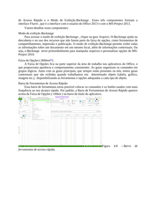 de Acesso Rápido e o Modo de Exibição Backstage . Esses três componentes formam a
interface Fluent , que é a interface com o usuário do Office 2013 e com o MS-Project 2013.
Vamos detalhar esses componentes:
Modo de exibição Backstage
Para acessar o modo de exibição Backstage , clique na guia Arquivo. O Backstage ajuda na
descoberta e no uso dos recursos que não fazem parte da faixa de opções, como ferramentas de
compartilhamento, impressão e publicação. O modo de exibição Backstage permite exibir todas
as informações sobre um documento em um mesmo local, além de informações contextuais. Ou
seja, o Backstage serve primordialmente para manipular arquivos e personalizar opções do MS-
Project 2010.
Faixa de Opções ( Ribbon[2]
)
A Faixa de Opções fica na parte superior da área de trabalho nos aplicativos do Office, o
que proporciona aparência e comportamento consistentes. As guias organizam os comandos em
grupos lógicos. Junto com as guias principais, que sempre estão presentes na tela, temos guias
contextuais que são exibidas quando trabalhamos em determinado objeto (tabela, gráfico,
imagem etc.), disponibilizando as ferramentas e opções adequadas a cada tipo de objeto.
Barra de Ferramentas de Acesso Rápido
Essa barra de ferramentas torna possível colocar os comandos e os botões usados com mais
frequência ao seu alcance rápido. Por padrão, a Barra de Ferramentas de Acesso Rápido aparece
acima da Faixa de Opções ( ribbon ) na barra de título do aplicativo.
Figura 4.8 – Barra de
ferramentas de acesso rápido.
 