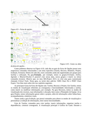 Figura 4.9 – Faixa de opções .
Figura 4.10 - Guias ou abas
da faixa de opções .
Como podemos observar na Figura 4.10, cada aba ou guia da Faixa de Opções possui seus
respectivos comandos relacionados a um tema específico (Tarefa, Recurso, Relatório, Projeto,
Exibição, Formato). Dentro de cada aba, esses comandos ainda são segmentados por grupos para
facilitar a utilização. Na guia Formato , por exemplo, temos os grupos Formatar, Estilos,
Agendar e Mostrar/Ocultar. É possível criar novas abas, novos grupos e inserir ou retirar
comandos (ícones). Observe que, no meu MS-Project 2013, eu criei uma guia customizada
chamada Critical Tools. Nesta guia, eu inclui dois add-ins: WBS Chart Pro e PERT Chart
Expert. Vou falar mais sobre eles nos capítulos seguintes.
As principais Guias da Faixa de Opções são: Tarefas, Recurso e Projeto. Em Tarefas, temos
os modos de visualização referentes ao cronograma e funcionalidades relacionadas a tarefas,
como inserir ou modificar informações, por exemplo. Na guia Recursos, temos os modos de
visualização dos recursos, suas informações e alocação, bem como o Planejador de Equipe. Já na
guia Projeto, temos informações gerais sobre o projeto, além de informações sobre linhas-base,
acompanhamento, relatórios e mais.
Temos ainda a guia Exibição, que possui comandos para alterar os modos de visualização e
personalizar a exibição de informações, entre outras funcionalidades.
Guia de Tarefas: comandos para criar tarefas, inserir informações, organizar tarefas e
dependências, construir cronograma. A visualização principal é Gráfico de Gantt. Durante a
 