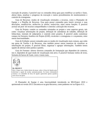execução do projeto, é possível usar os comandos dessa guia para modificar as tarefas e fases,
alterar datas, atualizar o progresso da execução e outros procedimentos de monitoramento e
controle do cronograma.
Guia de Recursos: modos de visualização orientados a recursos, como o Planejador de
Equipe e a Planilha de Recursos. Essa guia possui comandos para inserir recursos e suas
descrições, modificá-los, atribui-los às tarefas, realocá-los, entre outras funções. É possível
acessar um pool de recursos compartilhados e controlar a alocação dos recursos.
Guia de Projeto: contém os comandos orientados ao projeto e seus aspectos gerais, tais
como: visualizar informações do projeto, definição de calendários de trabalho, definição de
linhas-base, inserção de subprojetos e conexão entre projetos. É possível ainda customizar
campos da Estrutura Analítica do Projeto (EAP), recalcular o cronograma e o orçamento, entre
outras funcionalidades.
Guia de Exibição: possui comandos para os modos de visualização mais comuns, que estão
nas guias de Tarefas e de Recursos, mas também possui outras maneiras de visualizar as
informações do projeto. É possível filtrar, organizar e agrupar informações. Também temos
opções de alternar entre janelas e painéis.
Guia de Formato: oferece diversos comandos de formatação que dependem do contexto,
isto é, dependem de qual modo de visualização está ativo. É possível formatar estilos de texto,
formatos de barras de Gantt, cores e muito mais.
Mr. PROJECT
Dica: Clique com o botão direito do mouse sobre a Faixa de Opções para
selecionar a opção de ocultar automaticamente. As Guias continuarão
visíveis e os comandos da faixa de opções aparecerão apenas quando
você clicar nas guias.
O Planejador de Equipe é uma funcionalidade introduzida no MS-Project 2010 e
aprimorada na versão 2013. Encontra-se na guia Recursos, como podemos ver na Figura 4.11.
 