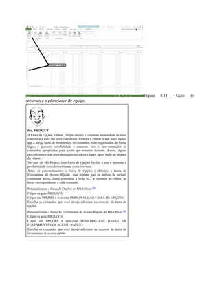 Figura 4.11 – Guia de
recursos e o planejador de equipe.
Mr. PROJECT
A Faixa de Opções, ribbon , surgiu devido à crescente necessidade de mais
comandos e cada vez mais complexos. Embora o ribbon ocupe mais espaço
que a antiga barra de ferramentas, os comandos estão organizados de forma
lógica e possuem sensibilidade a contexto. Isto é, são mostrados os
comandos apropriados para aquilo que estamos fazendo. Assim, alguns
procedimentos que antes demandavam vários cliques agora estão ao alcance
da ribbon .
No caso do MS-Project, essa Faixa de Opções facilita o uso e aumenta a
produtividade consideravelmente, como veremos.
Antes de personalizarmos a Faixa de Opções ( ribbon) e a Barra de
Ferramentas de Acesso Rápido , vale lembrar que os atalhos de teclado
continuam ativos. Basta pressionar a tecla ALT e veremos no ribbon as
letras correspondentes a cada comando.
Personalizando a Faixa de Opções do MS-Office: [3]
Clique na guia ARQUIVO;
Clique em OPÇÕES e selecione PERSONALIZAR FAIXA DE OPÇÕES;
Escolha os comandos que você deseja adicionar ou remover da faixa de
opções.
Personalizando a Barra de Ferramentas de Acesso Rápido do MS-Office: [4]
Clique na guia ARQUIVO;
Clique em OPÇÕES e selecione PERSONALIZAR BARRA DE
FERRAMENTAS DE ACESSO RÁPIDO;
Escolha os comandos que você deseja adicionar ou remover da barra de
ferramentas de acesso rápido.
 