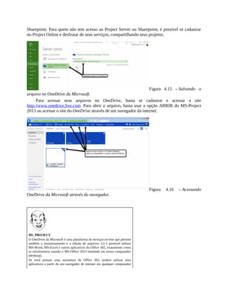 Sharepoint. Para quem não tem acesso ao Project Server ou Sharepoint, é possível se cadastrar
no Project Online e desfrutar de seus serviços, compartilhando seus projetos.
Figura 4.15 – Salvando o
arquivo no OneDrive da Microsoft.
Para acessar seus arquivos no OneDrive, basta se cadastrar e acessar o site
http://www.onedrive.live.com. Para abrir o arquivo, basta usar a opção ABRIR do MS-Project
2013 ou acessar o site do OneDrive através de um navegador da internet.
Figura 4.16 – Acessando
OneDrive da Microsoft através do navegador.
Mr. PROJECT
O OneDrive da Microsoft é uma plataforma de serviços on-line que permite
também o armazenamento e a edição de arquivos. Lá é possível utilizar
MS-Word, MS-Excel e outros aplicativos do Office 365, exatamente como
se estivéssemos usando o MS-Office 2013 instalado em nosso computador
(desktop).
Se você possuir uma assinatura do Office 365, poderá utilizar seus
aplicativos a partir do seu navegador de internet em qualquer computador
 