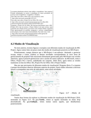 ou mesmo plataformas móveis como tablets e smartphones. Seus arquivos
ficarão armazenados na nuvem à semelhança de outros provedores de
serviço como GoogleDrive / GoogleDocs e Dropbox.
Para saber mais sobre o Office 365 e suas assinaturas, visite:
<http://office.microsoft.com/pt-BR/?CTT=97>
Para saber mais sobre o Project Pro for Office 365, visite:
<http://office.microsoft.com/pt-br/project/project-pro-for-office-365-
software-de-gestao-de-projetos-online-FX103797691.aspx>
Enquanto o Project Pro for Office 365 funciona basicamente como o MS-
Project 2013, mas em nuvem, o Project Online é um outro serviço, mais
parecido com o Project Server, em nuvem. Com o Project Online, é possível
fazer gerenciamento de portfólio, programas e recursos compartilhados
entre projetos, bem como outras funcionalidades. Para saber mais, visite:
<http://office.microsoft.com/pt-br/project/project-online-gestao-de-
portfolio-de-projetos-online-FX103802026.aspx>
4.2 Modos de Visualização
No item anterior, tivemos figuras e exemplos com diferentes modos de visualização do MS-
Project. Agora vamos falar um pouco mais dos modos de visualização possíveis no MS-Project.
Primeiramente, cumpre destacar que o MS-Project é um software destinado a gerenciar
escopo, tempo e custos. Embora as demais atividades correspondentes às nove áreas de
gerenciamento de projetos[5]
não estivessem diretamente gerenciadas pelo MS-Project nas versões
anteriores, agora é possível gerenciá-las com o auxílio de outros softwares da Microsoft, como o
Office, Project Pro e Server, trabalhando em conjunto. Além disso, agora temos as versões
totalmente on-line do Office 365, Project Pro for Office 365 e Project Online.
Mas por que precisamos de diferentes modos de visualização? Pergunta óbvia. E a resposta
é porque necessitamos observar diferentes aspectos do projeto, inserir dados referentes a diversos
fatores e acompanhar uma série de indicadores, entre outras atividades.
Figura 4.17 – Modos de
visualização .
Temos duas formas de explorar os diferentes modos de visualização do MS-Project 2010,
mostrados na Figura 4.17. Na guia Tarefa , temos as opções mostradas no menu drop
downindicado. Na guia Exibição , temos muitas outras opções, que detalharemos
posteriormente.
 