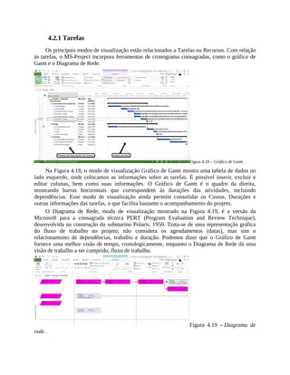 4.2.1 Tarefas
Os principais modos de visualização estão relacionados a Tarefas ou Recursos. Com relação
às tarefas, o MS-Project incorpora ferramentas de cronograma consagradas, como o gráfico de
Gantt e o Diagrama de Rede.
Figura 4.18 – Gráfico de Gantt .
Na Figura 4.18, o modo de visualização Gráfico de Gantt mostra uma tabela de dados no
lado esquerdo, onde colocamos as informações sobre as tarefas. É possível inserir, excluir e
editar colunas, bem como suas informações. O Gráfico de Gantt é o quadro da direita,
mostrando barras horizontais que correspondem às durações das atividades, incluindo
dependências. Esse modo de visualização ainda permite consolidar os Custos, Durações e
outras informações das tarefas, o que facilita bastante o acompanhamento do projeto.
O Diagrama de Rede, modo de visualização mostrado na Figura 4.19, é a versão da
Microsoft para a consagrada técnica PERT (Program Evaluation and Review Technique),
desenvolvida na construção do submarino Polaris, 1950. Trata-se de uma representação gráfica
do fluxo de trabalho no projeto; não considera os agendamentos (datas), mas sim o
relacionamento de dependências, trabalho e duração. Podemos dizer que o Gráfico de Gantt
fornece uma melhor visão de tempo, cronologicamente, enquanto o Diagrama de Rede dá uma
visão de trabalho a ser cumprido, fluxo de trabalho.
Figura 4.19 – Diagrama de
rede .
 