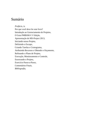 Sumário
Prefácio, ix
Por que você deve ler este livro?
Introdução ao Gerenciamento de Projetos,
O Guia PMBOK® 5a Edição,
Apresentação do MS-Project 2013,
Iniciando nosso Projeto,
Definindo o Escopo,
Criando Tarefas e Cronograma,
Atribuindo Recursos e Obtendo o Orçamento,
Refinando o Plano de Projeto,
Execução, Monitoramento e Controle,
Encerrando o Projeto,
Exercício Passo-a-Passo,
Comentários Finais,
Bibliografia,
 