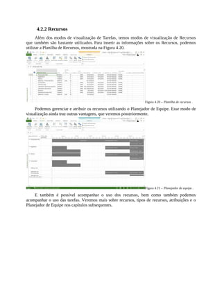 4.2.2 Recursos
Além dos modos de visualização de Tarefas, temos modos de visualização de Recursos
que também são bastante utilizados. Para inserir as informações sobre os Recursos, podemos
utilizar a Planilha de Recursos, mostrada na Figura 4.20.
Figura 4.20 – Planilha de recursos .
Podemos gerenciar e atribuir os recursos utilizando o Planejador de Equipe. Esse modo de
visualização ainda traz outras vantagens, que veremos posteriormente.
Figura 4.21 – Planejador de equipe .
E também é possível acompanhar o uso dos recursos, bem como também podemos
acompanhar o uso das tarefas. Veremos mais sobre recursos, tipos de recursos, atribuições e o
Planejador de Equipe nos capítulos subsequentes.
 