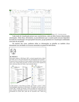 Figura 4.22 – Uso dos recursos .
Cada modo de visualização possui suas características, cada um deles fornece determinadas
informações. Além disso, obviamente, os procedimentos que o usuário pode executar dependem
do modo de visualização e de qual painel está ativo, já que podemos ter visualização combinadas
com mais de um painel.
Na maioria dos casos, podemos editar as informações na planilha ou também clicar
diretamente nas atividades ou recursos mostrados no painel do lado direito.
Mr. PROJECT
Para quem conhecia o MS-Project 2007, na lateral esquerda havia a Barra
de Visões, que eu acho particularmente útil, principalmente para iniciantes.
É possível ativar essa Barra de Visões também no MS-Project 2013, basta
clicar com o botão direito do mouse na faixa cinza do lado esquerdo da
tela e selecionar Barra de Visões, como mostrado abaixo.
E então teremos a nossa Barra de Visões, que facilita o acesso a várias
funcionalidades importantes do MS-Project. Por padrão, ela ficava ativa na
versão 2007. Acredito que devido à Faixa de Opções da versão 2013 ser
mais completa, organizada e sensível ao contexto do que a antiga Barra de
Ferramentas da versão 2007, pode não ser necessário usar a Barra de
 