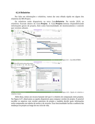 4.2.4 Relatórios
Por falar em informações e relatórios, vamos dar uma olhada rápida em alguns dos
relatórios do MS-Project.
Os relatórios estão disponíveis na nova Guia Relatório. Na versão 2010, os
relatórios ficavam dentro da Guia Projeto. A Guia Projeto continua disponibilizando
informações gerais do projeto, bem como funcionalidades de monitoramento e controle
que veremos adiante.
Figura 4.25 – Guia RELATÓRIO .
Figura 4.26 – Opções de relatórios e
relatórios visuais .
Além disso, temos um recurso bastante útil que é o relatório de comparação entre projetos.
Na Figura 4.27, observamos as opções disponíveis para comparar versões do projeto. É possível
escolher os arquivos com versões anteriores do projeto e também decidir quais informações
serão comparadas nas tabelas de tarefas e de recursos. Essa funcionalidade facilita a auditoria das
mudanças no projeto ao longo do seu ciclo de vida.
 