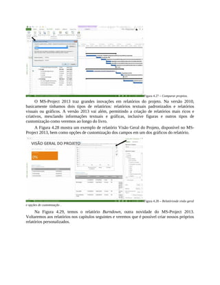 Figura 4.27 – Comparar projetos.
O MS-Project 2013 traz grandes inovações em relatórios do projeto. Na versão 2010,
basicamente tínhamos dois tipos de relatórios: relatórios textuais padronizados e relatórios
visuais ou gráficos. A versão 2013 vai além, permitindo a criação de relatórios mais ricos e
criativos, mesclando informações textuais e gráficas, inclusive figuras e outros tipos de
customização como veremos ao longo do livro.
A Figura 4.28 mostra um exemplo de relatório Visão Geral do Projeto, disponível no MS-
Project 2013, bem como opções de customização dos campos em um dos gráficos do relatório.
Figura 4.28 – Relatóriosde visão geral
e opções de customização .
Na Figura 4.29, temos o relatório Burndown, outra novidade do MS-Project 2013.
Voltaremos aos relatórios nos capítulos seguintes e veremos que é possível criar nossos próprios
relatórios personalizados.
 