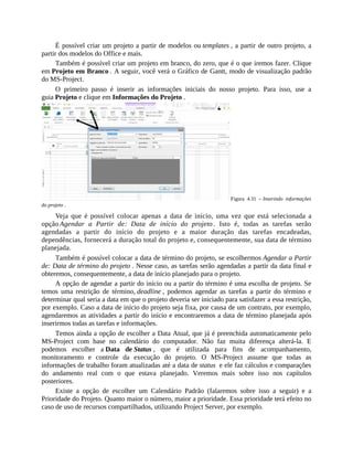 É possível criar um projeto a partir de modelos ou templates , a partir de outro projeto, a
partir dos modelos do Office e mais.
Também é possível criar um projeto em branco, do zero, que é o que iremos fazer. Clique
em Projeto em Branco . A seguir, você verá o Gráfico de Gantt, modo de visualização padrão
do MS-Project.
O primeiro passo é inserir as informações iniciais do nosso projeto. Para isso, use a
guia Projeto e clique em Informações do Projeto .
Figura 4.31 – Inserindo informações
do projeto .
Veja que é possível colocar apenas a data de início, uma vez que está selecionada a
opção Agendar a Partir de: Data de início do projeto . Isto é, todas as tarefas serão
agendadas a partir do início do projeto e a maior duração das tarefas encadeadas,
dependências, fornecerá a duração total do projeto e, consequentemente, sua data de término
planejada.
Também é possível colocar a data de término do projeto, se escolhermos Agendar a Partir
de: Data de término do projeto . Nesse caso, as tarefas serão agendadas a partir da data final e
obteremos, consequentemente, a data de início planejado para o projeto.
A opção de agendar a partir do início ou a partir do término é uma escolha de projeto. Se
temos uma restrição de término, deadline , podemos agendar as tarefas a partir do término e
determinar qual seria a data em que o projeto deveria ser iniciado para satisfazer a essa restrição,
por exemplo. Caso a data de início do projeto seja fixa, por causa de um contrato, por exemplo,
agendaremos as atividades a partir do início e encontraremos a data de término planejada após
inserirmos todas as tarefas e informações.
Temos ainda a opção de escolher a Data Atual, que já é preenchida automaticamente pelo
MS-Project com base no calendário do computador. Não faz muita diferença alterá-la. E
podemos escolher a Data de Status , que é utilizada para fins de acompanhamento,
monitoramento e controle da execução do projeto. O MS-Project assume que todas as
informações de trabalho foram atualizadas até a data de status e ele faz cálculos e comparações
do andamento real com o que estava planejado. Veremos mais sobre isso nos capítulos
posteriores.
Existe a opção de escolher um Calendário Padrão (falaremos sobre isso a seguir) e a
Prioridade do Projeto. Quanto maior o número, maior a prioridade. Essa prioridade terá efeito no
caso de uso de recursos compartilhados, utilizando Project Server, por exemplo.
 