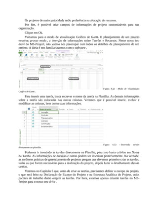Os projetos de maior prioridade terão preferência na alocação de recursos.
Por fim, é possível criar campos de informações de projeto customizáveis para sua
organização.
Clique em Ok.
Voltamos para o modo de visualização Gráfico de Gantt. O planejamento de um projeto
envolve, grosso modo , a inserção de informações sobre Tarefas e Recursos. Nesse nosso test
drive do MS-Project, não vamos nos preocupar com todos os detalhes de planejamento de um
projeto. A ideia é nos familiarizarmos com o software .
Figura 4.32 – Modo de visualização
Gráfico de Gantt .
Para inserir uma tarefa, basta escrever o nome da tarefa na Planilha. As demais informações
sobre a tarefa são colocadas nas outras colunas. Veremos que é possível inserir, excluir e
modificar as colunas, bem como suas informações.
Figura 4.33 – Inserindo tarefas
diretamente na planilha .
Podemos ir inserindo as tarefas diretamente na Planilha, para isso basta criá-las em Nome
da Tarefa. As informações de duração e outras podem ser inseridas posteriormente. Na verdade,
as melhores práticas de gerenciamento de projetos pregam que devemos primeiro criar as tarefas,
todas as que forem necessárias para a realização do projeto, depois fazer o detalhamento dessas
tarefas.
Veremos no Capítulo 5 que, antes de criar as tarefas, precisamos definir o escopo do projeto,
o que será feito na Declaração de Escopo do Projeto e na Estrutura Analítica do Projeto, cujos
pacotes de trabalho darão origem às tarefas. Por hora, estamos apenas criando tarefas no MS-
Project para o nosso test drive .
 