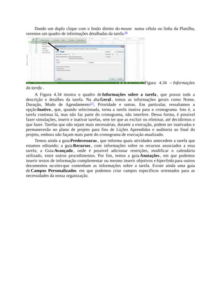 Dando um duplo clique com o botão direito do mouse numa célula ou linha da Planilha,
veremos um quadro de informações detalhadas da tarefa.[6]
Figura 4.34 – Informações
da tarefa .
A Figura 4.34 mostra o quadro de Informações sobre a tarefa , que possui toda a
descrição e detalhes da tarefa. Na aba Geral , temos as informações gerais como Nome,
Duração, Modo de Agendamento[7]
, Prioridade e outras. Em particular, ressaltamos a
opção Inativo , que, quando selecionada, torna a tarefa inativa para o cronograma. Isto é, a
tarefa continua lá, mas não faz parte do cronograma, não interfere. Dessa forma, é possível
fazer simulações, inserir e inativar tarefas, sem ter que as excluir ou eliminar, até decidirmos o
que fazer. Tarefas que não sejam mais necessárias, durante a execução, podem ser inativadas e
permanecerão no plano de projeto para fins de Lições Aprendidas e auditoria ao final do
projeto, embora não façam mais parte do cronograma de execução atualizado.
Temos ainda a guia Predecessoras , que informa quais atividades antecedem a tarefa que
estamos editando; a guia Recursos , com informações sobre os recursos associados a essa
tarefa; a Guia Avançado , onde é possível adicionar restrições, modificar o calendário
utilizado, entre outros procedimentos. Por fim, temos a guia Anotações , em que podemos
inserir textos de informação complementar ou mesmo inserir objetivos e hiperlinks para outros
documentos ou sites que contenham as informações sobre a tarefa. Existe ainda uma guia
de Campos Personalizados em que podemos criar campos específicos orientados para as
necessidades da nossa organização.
 